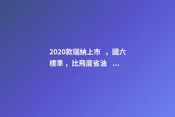 2020款瑞納上市，國六標準，比飛度省油，4.99萬迷倒一片